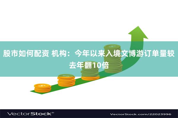 股市如何配资 机构：今年以来入境文博游订单量较去年翻10倍