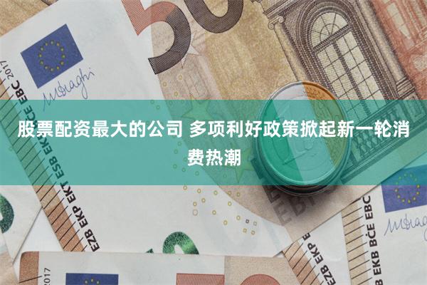 股票配资最大的公司 多项利好政策掀起新一轮消费热潮