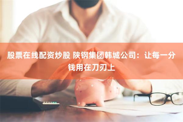 股票在线配资炒股 陕钢集团韩城公司：让每一分钱用在刀刃上