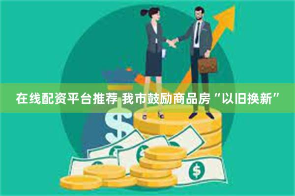 在线配资平台推荐 我市鼓励商品房“以旧换新”