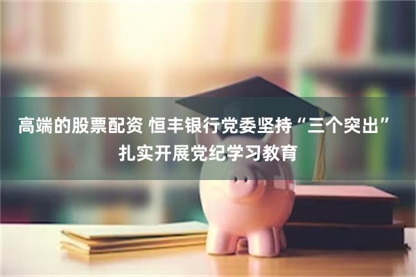 高端的股票配资 恒丰银行党委坚持“三个突出” 扎实开展党纪学习教育