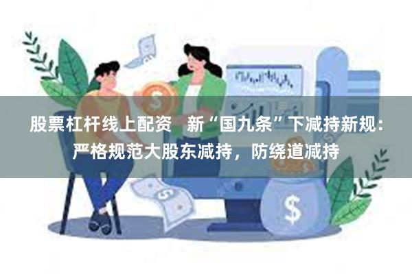 股票杠杆线上配资   新“国九条”下减持新规：严格规范大股东减持，防绕道减持