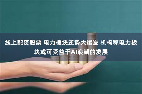 线上配资股票 电力板块逆势大爆发 机构称电力板块或可受益于AI浪潮的发展