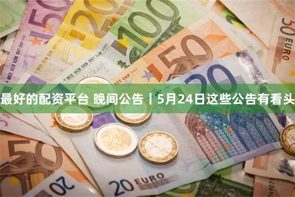 最好的配资平台 晚间公告丨5月24日这些公告有看头