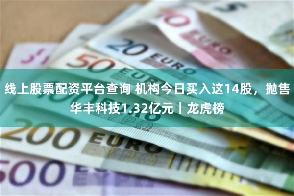 线上股票配资平台查询 机构今日买入这14股，抛售华丰科技1.32亿元丨龙虎榜