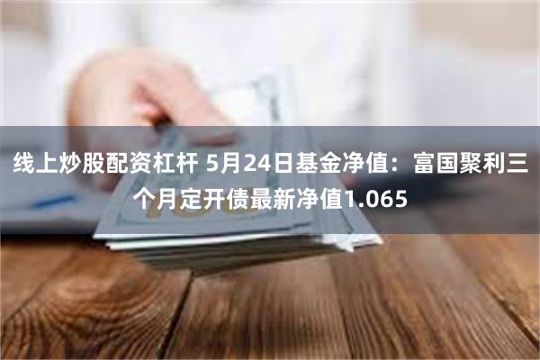 线上炒股配资杠杆 5月24日基金净值：富国聚利三个月定开债最新净值1.065