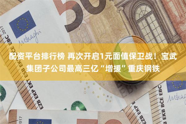 配资平台排行榜 再次开启1元面值保卫战！宝武集团子公司最高三亿“增援”重庆钢铁