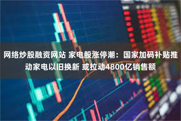 网络炒股融资网站 家电股涨停潮：国家加码补贴推动家电以旧换新 或拉动4800亿销售额