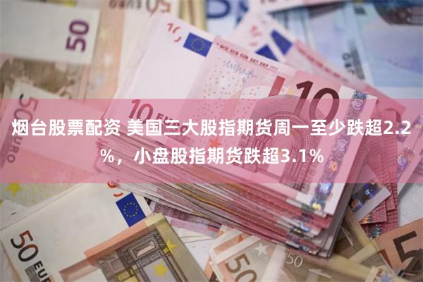 烟台股票配资 美国三大股指期货周一至少跌超2.2%，小盘股指期货跌超3.1%