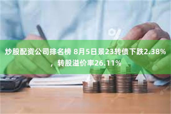 炒股配资公司排名榜 8月5日景23转债下跌2.38%，转股溢价率26.11%