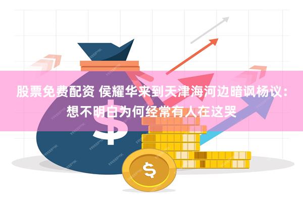 股票免费配资 侯耀华来到天津海河边暗讽杨议：想不明白为何经常有人在这哭