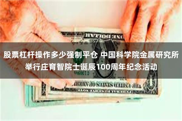 股票杠杆操作多少强制平仓 中国科学院金属研究所举行庄育智院士诞辰100周年纪念活动