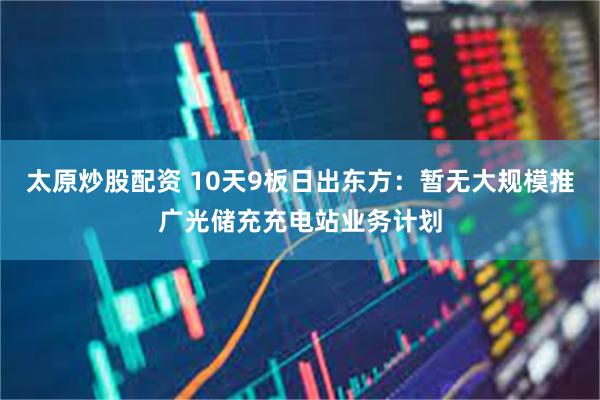 太原炒股配资 10天9板日出东方：暂无大规模推广光储充充电站业务计划