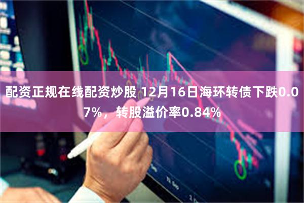 配资正规在线配资炒股 12月16日海环转债下跌0.07%，转股溢价率0.84%