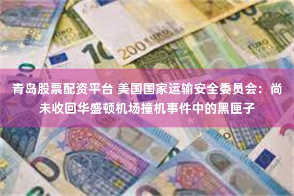 青岛股票配资平台 美国国家运输安全委员会：尚未收回华盛顿机场撞机事件中的黑匣子