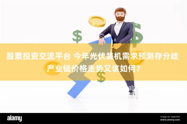 股票投资交流平台 今年光伏装机需求预测存分歧 产业链价格走势又该如何？