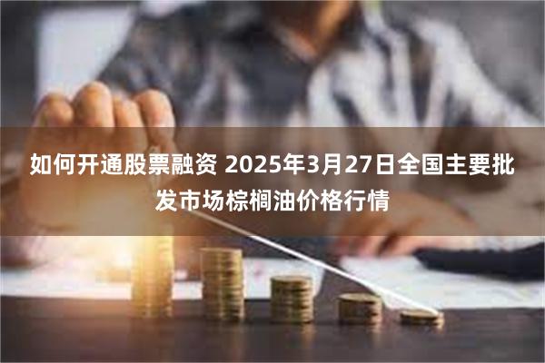 如何开通股票融资 2025年3月27日全国主要批发市场棕榈油价格行情