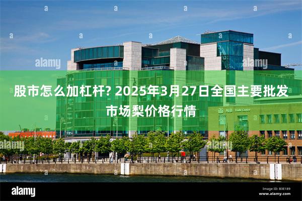 股市怎么加杠杆? 2025年3月27日全国主要批发市场梨价格行情