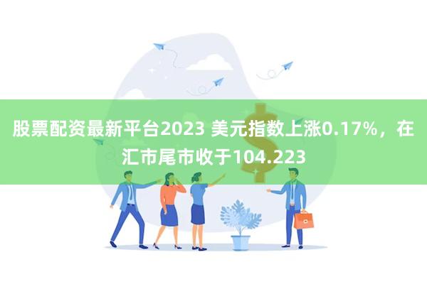 股票配资最新平台2023 美元指数上涨0.17%，在汇市尾市收于104.223