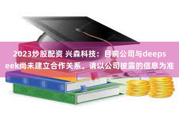 2023炒股配资 兴森科技：目前公司与deepseek尚未建立合作关系。请以公司披露的信息为准