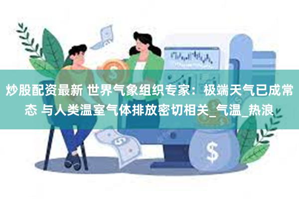 炒股配资最新 世界气象组织专家：极端天气已成常态 与人类温室气体排放密切相关_气温_热浪