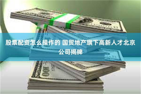 股票配资怎么操作的 国贸地产旗下高新人才北京公司揭牌