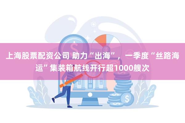 上海股票配资公司 助力“出海”，一季度“丝路海运”集装箱航线开行超1000艘次