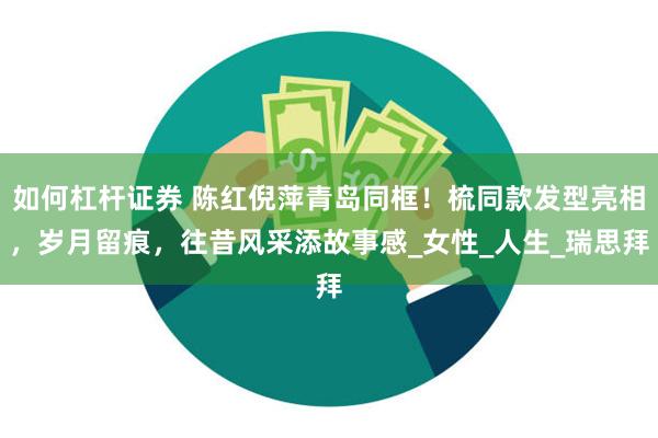 如何杠杆证券 陈红倪萍青岛同框！梳同款发型亮相，岁月留痕，往昔风采添故事感_女性_人生_瑞思拜