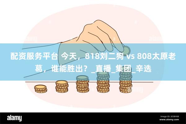 配资服务平台 今天，818刘二狗 vs 808太原老葛，谁能胜出？_直播_集团_辛选