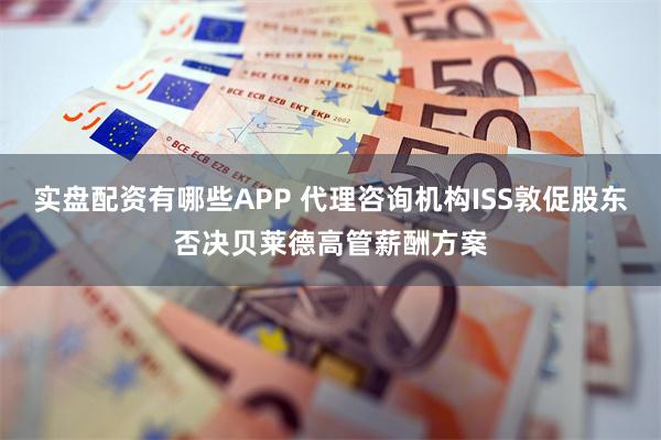实盘配资有哪些APP 代理咨询机构ISS敦促股东否决贝莱德高管薪酬方案