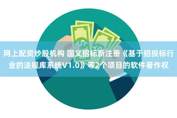 网上配资炒股机构 国义招标新注册《基于招投标行业的法规库系统V1.0》等2个项目的软件著作权