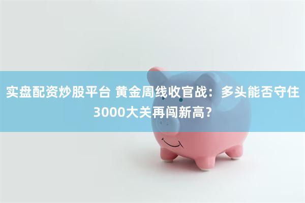 实盘配资炒股平台 黄金周线收官战：多头能否守住3000大关再闯新高？