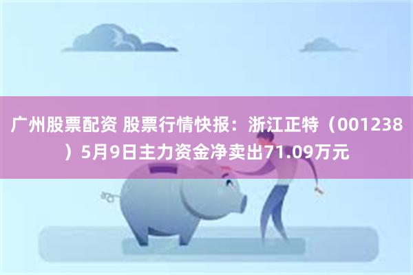 广州股票配资 股票行情快报：浙江正特（001238）5月9日主力资金净卖出71.09万元