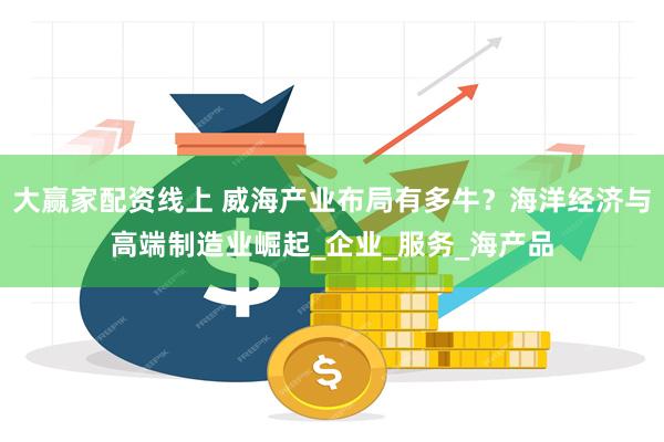 大赢家配资线上 威海产业布局有多牛？海洋经济与高端制造业崛起_企业_服务_海产品