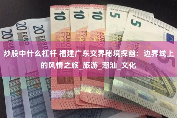 炒股中什么杠杆 福建广东交界秘境探幽：边界线上的风情之旅_旅游_潮汕_文化