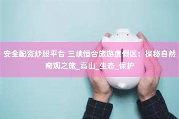 安全配资炒股平台 三峡恒合旅游度假区：探秘自然奇观之旅_高山_生态_保护