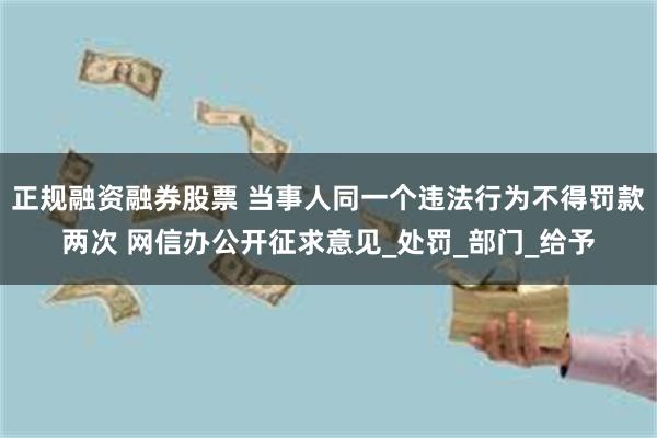正规融资融券股票 当事人同一个违法行为不得罚款两次 网信办公开征求意见_处罚_部门_给予