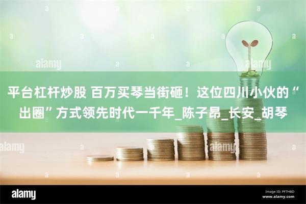 平台杠杆炒股 百万买琴当街砸！这位四川小伙的“出圈”方式领先时代一千年_陈子昂_长安_胡琴
