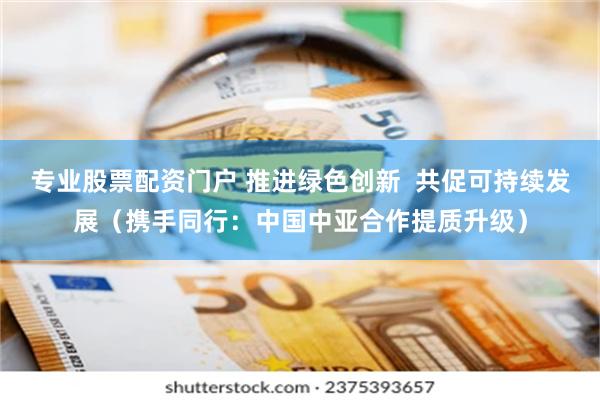 专业股票配资门户 推进绿色创新  共促可持续发展（携手同行：中国中亚合作提质升级）