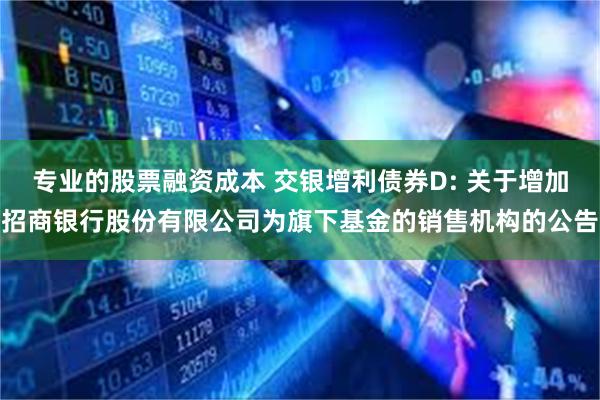 专业的股票融资成本 交银增利债券D: 关于增加招商银行股份有限公司为旗下基金的销售机构的公告