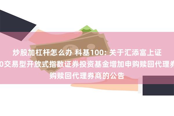 炒股加杠杆怎么办 科基100: 关于汇添富上证科创板100交易型开放式指数证券投资基金增加申购赎回代理券商的公告