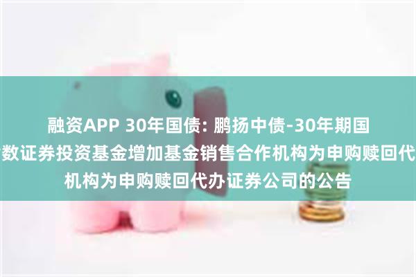 融资APP 30年国债: 鹏扬中债-30年期国债交易型开放式指数证券投资基金增加基金销售合作机构为申购赎回代办证券公司的公告
