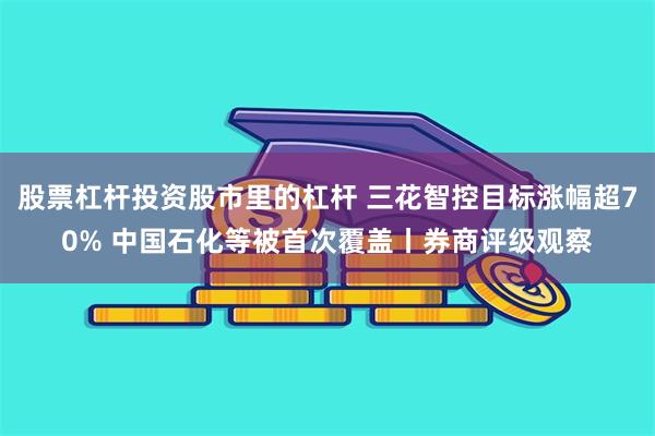股票杠杆投资股市里的杠杆 三花智控目标涨幅超70% 中国石化等被首次覆盖丨券商评级观察